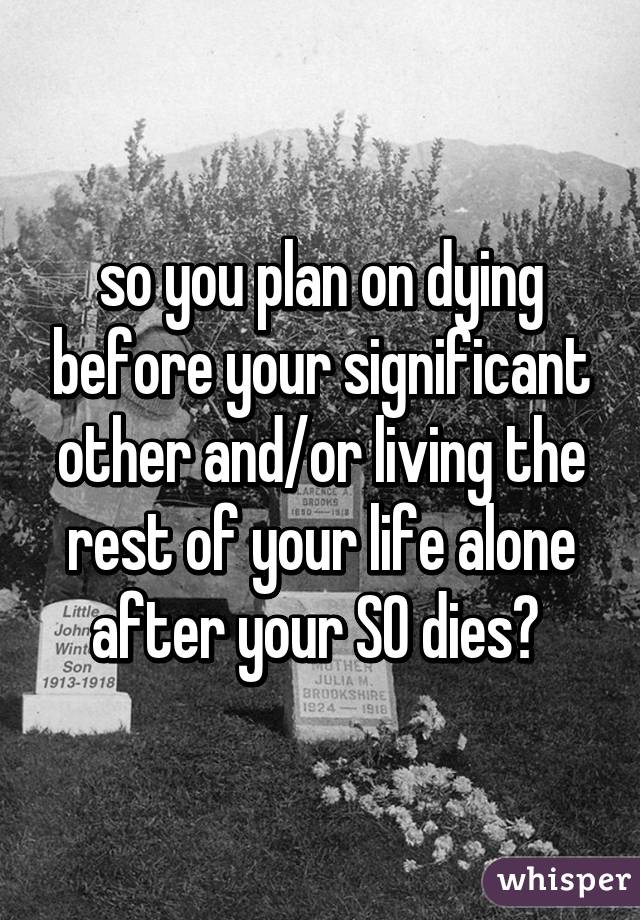 so you plan on dying before your significant other and/or living the rest of your life alone after your SO dies? 