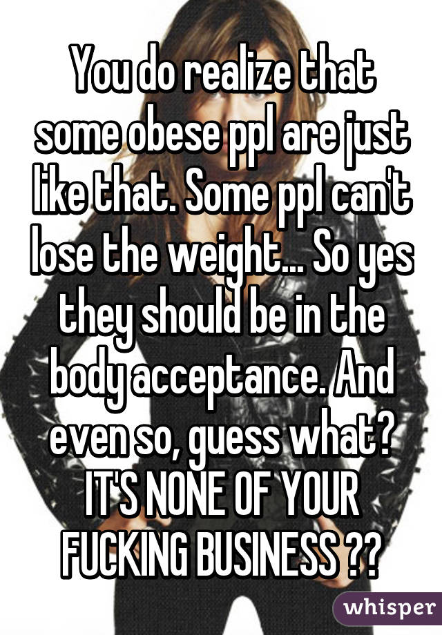 You do realize that some obese ppl are just like that. Some ppl can't lose the weight... So yes they should be in the body acceptance. And even so, guess what? IT'S NONE OF YOUR FUCKING BUSINESS ❤️