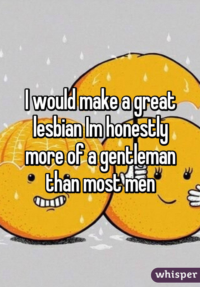 I would make a great lesbian Im honestly more of a gentleman than most men