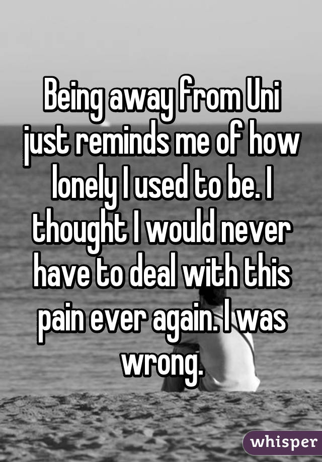 Being away from Uni just reminds me of how lonely I used to be. I thought I would never have to deal with this pain ever again. I was wrong.