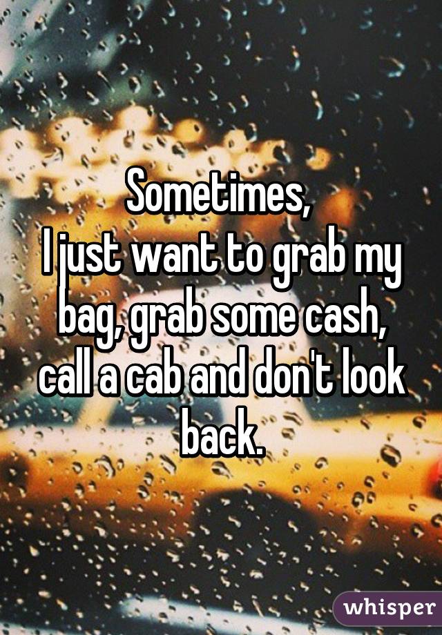 Sometimes, 
I just want to grab my bag, grab some cash, call a cab and don't look back.