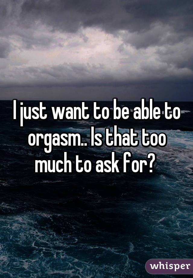 I just want to be able to orgasm.. Is that too much to ask for? 