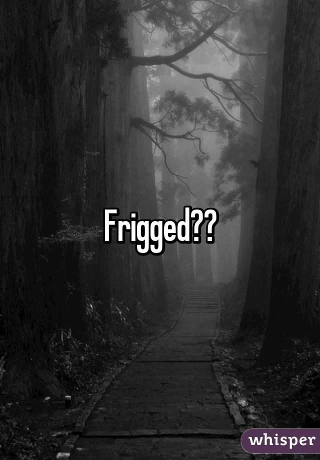 Frigged??