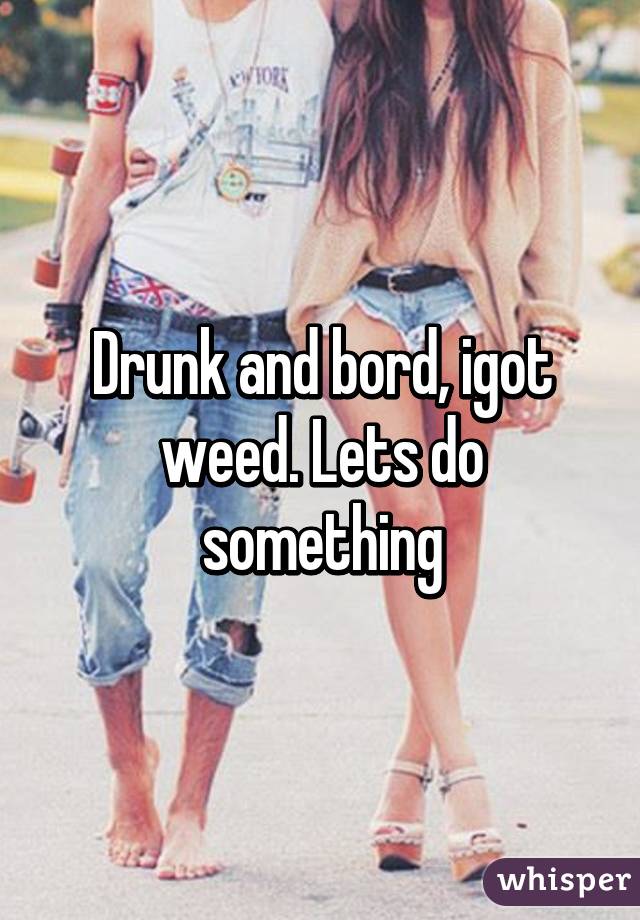 Drunk and bord, igot weed. Lets do something