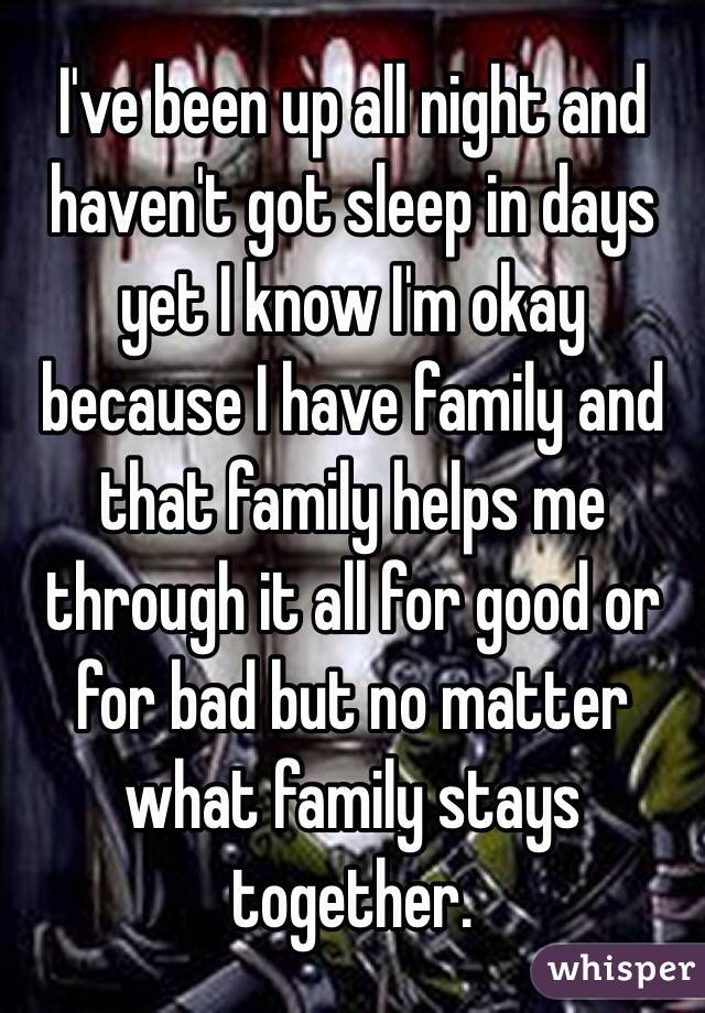 I've been up all night and haven't got sleep in days yet I know I'm okay because I have family and that family helps me through it all for good or for bad but no matter what family stays together. 