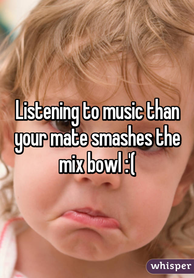 Listening to music than your mate smashes the mix bowl :'(