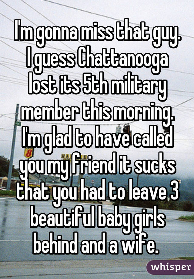 I'm gonna miss that guy. I guess Chattanooga lost its 5th military member this morning. I'm glad to have called you my friend it sucks that you had to leave 3 beautiful baby girls behind and a wife. 