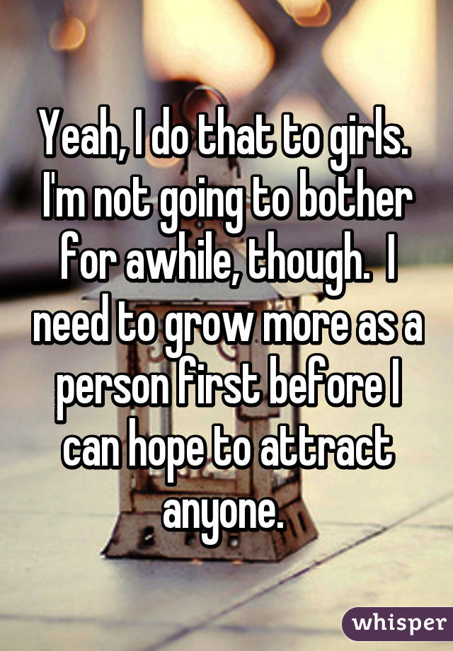 Yeah, I do that to girls.  I'm not going to bother for awhile, though.  I need to grow more as a person first before I can hope to attract anyone. 