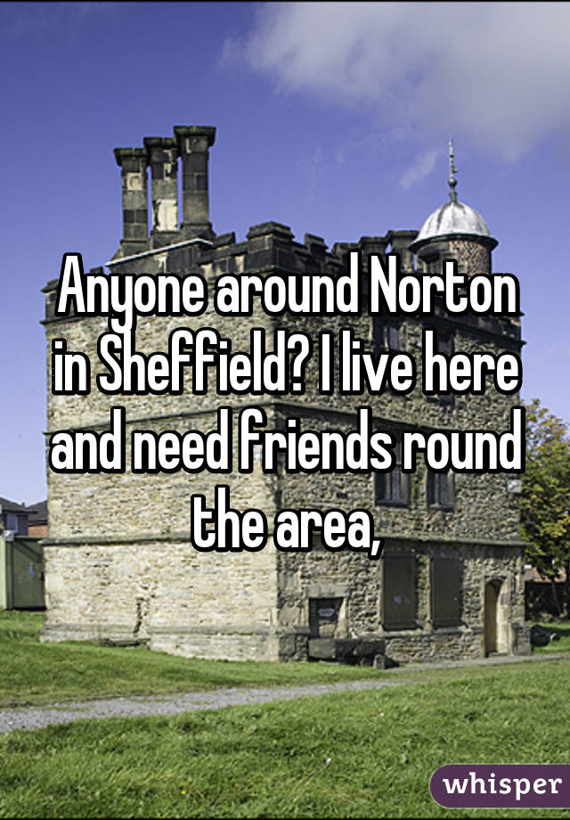 Anyone around Norton in Sheffield? I live here and need friends round the area,