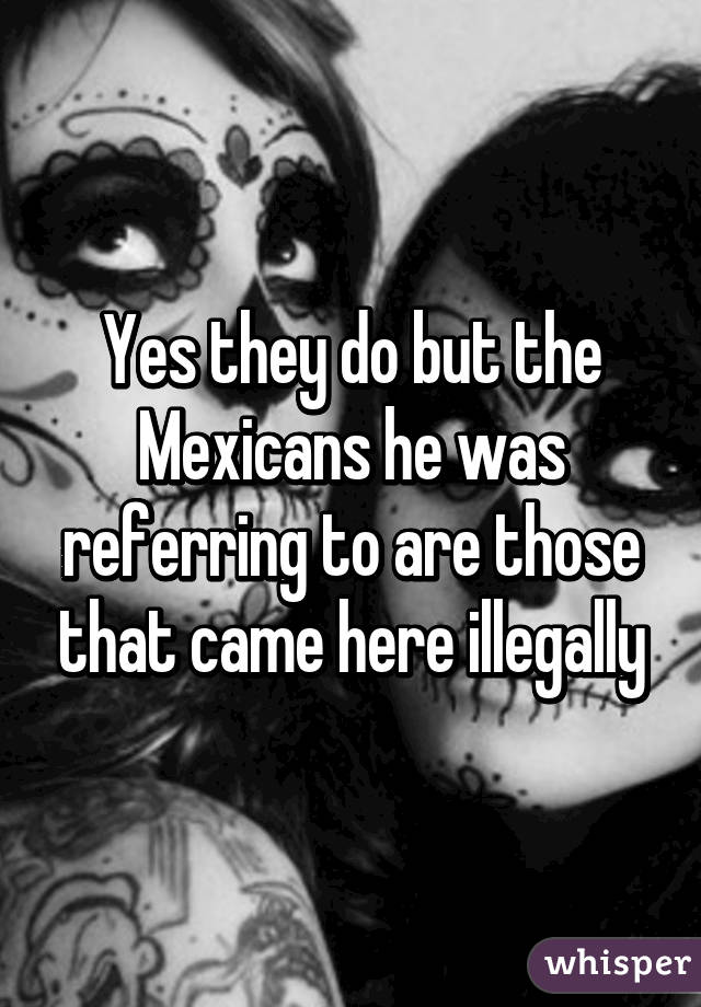 Yes they do but the Mexicans he was referring to are those that came here illegally