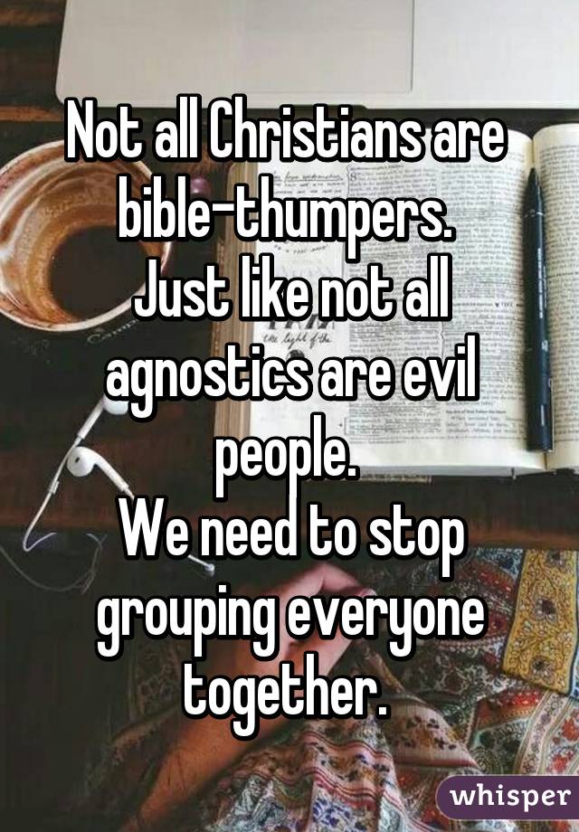 Not all Christians are 
bible-thumpers. 
Just like not all agnostics are evil people. 
We need to stop grouping everyone together. 