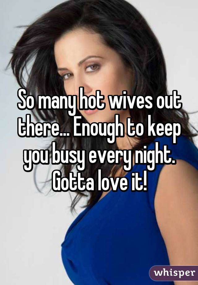 So many hot wives out there... Enough to keep you busy every night. Gotta love it!