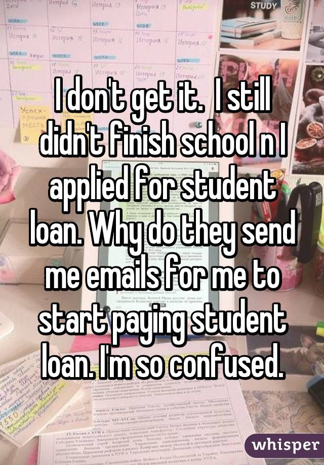 I don't get it.  I still didn't finish school n I applied for student loan. Why do they send me emails for me to start paying student loan. I'm so confused.