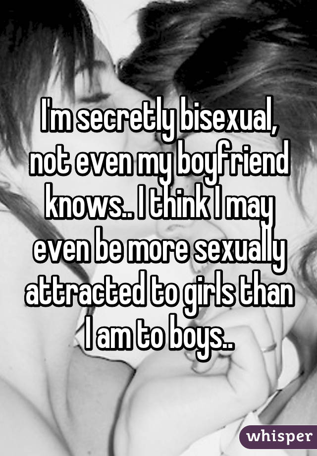 I'm secretly bisexual, not even my boyfriend knows.. I think I may even be more sexually attracted to girls than I am to boys..