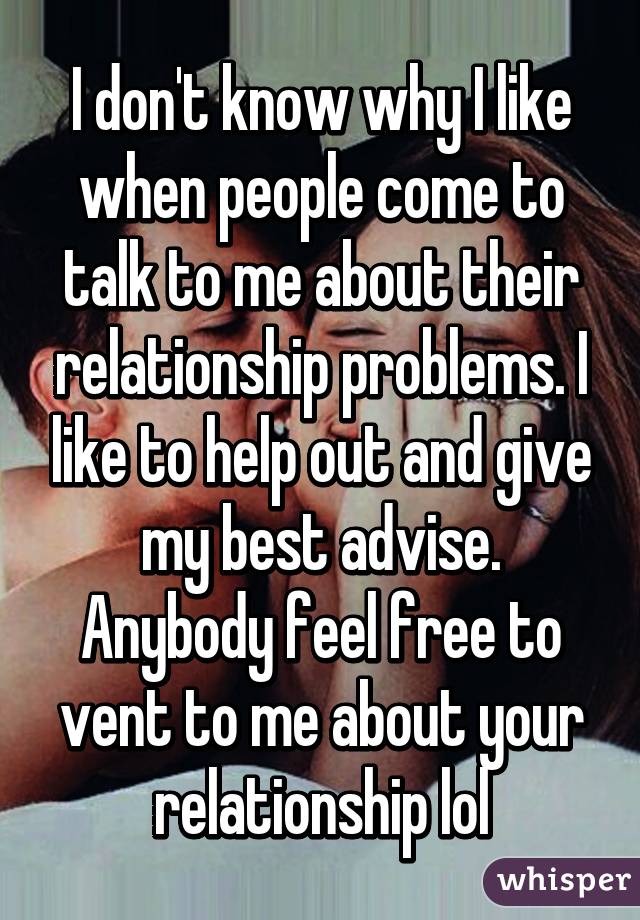 I don't know why I like when people come to talk to me about their relationship problems. I like to help out and give my best advise. Anybody feel free to vent to me about your relationship lol