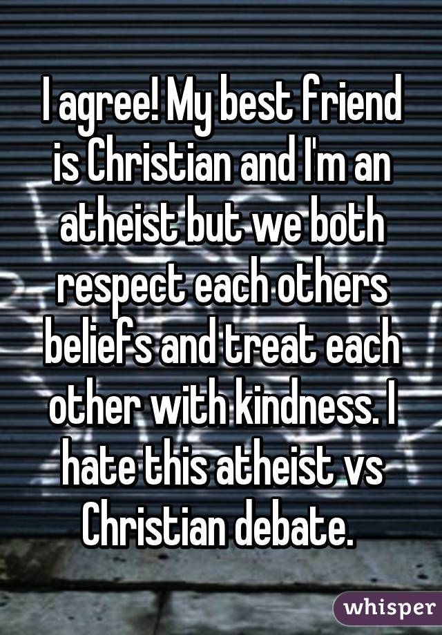 I agree! My best friend is Christian and I'm an atheist but we both respect each others beliefs and treat each other with kindness. I hate this atheist vs Christian debate. 