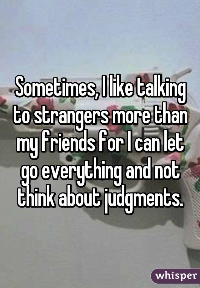 Sometimes, I like talking to strangers more than my friends for I can let go everything and not think about judgments.