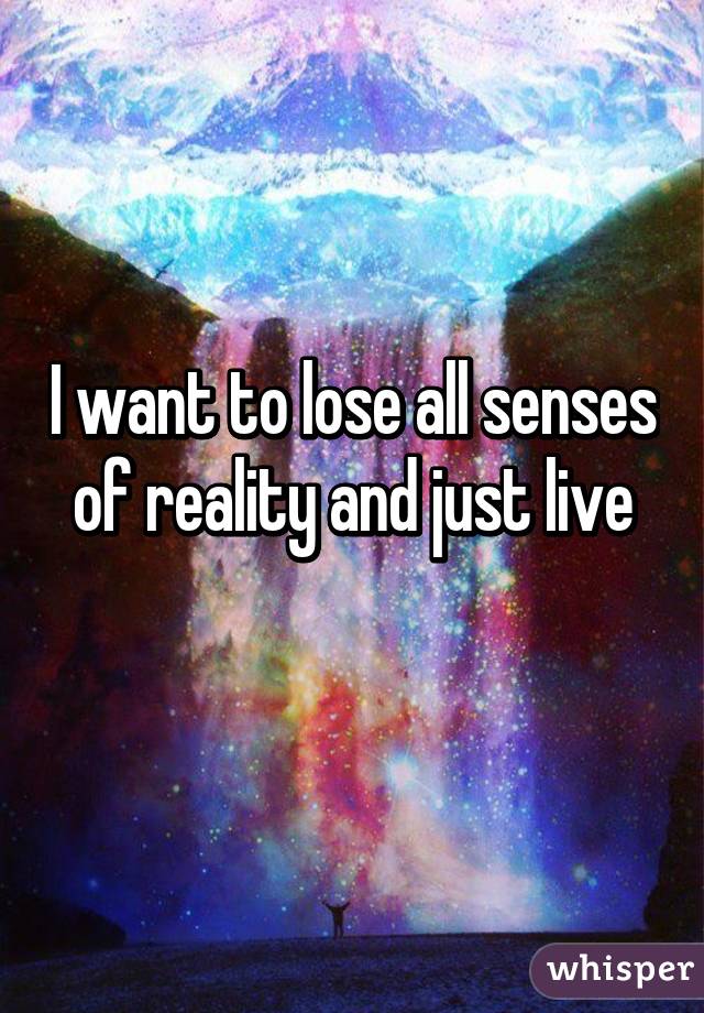 I want to lose all senses of reality and just live
