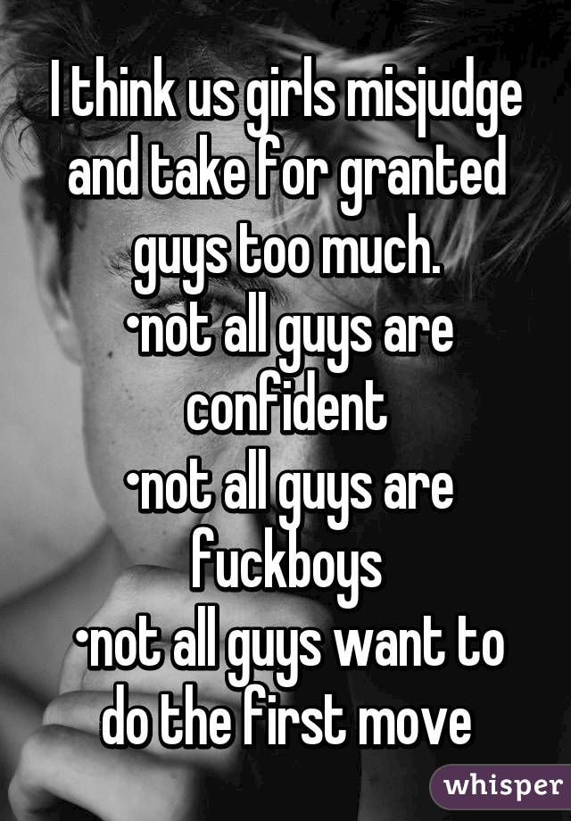 I think us girls misjudge and take for granted guys too much.
•not all guys are confident
•not all guys are fuckboys
•not all guys want to do the first move