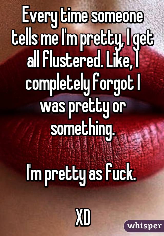 Every time someone tells me I'm pretty, I get all flustered. Like, I completely forgot I was pretty or something.

I'm pretty as fuck. 

XD