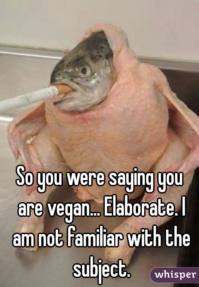 So you were saying you are vegan... Elaborate. I am not familiar with the subject.