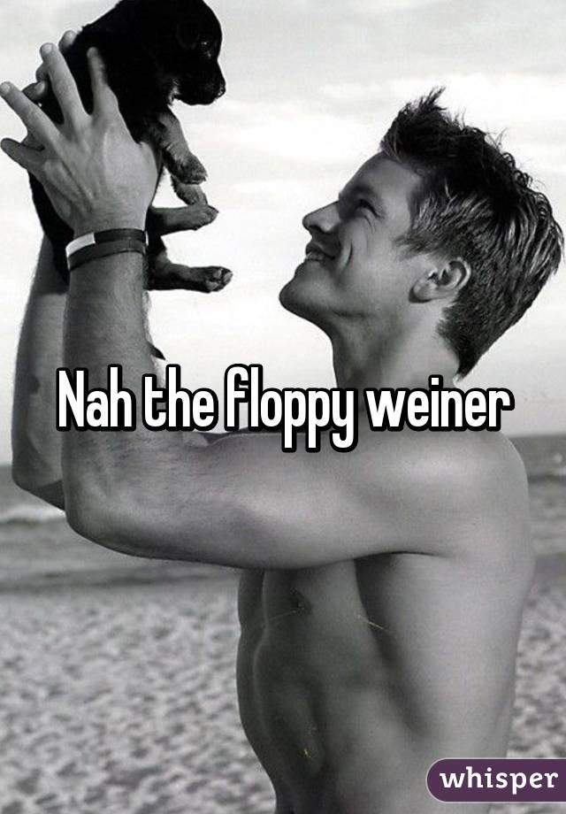 Nah the floppy weiner