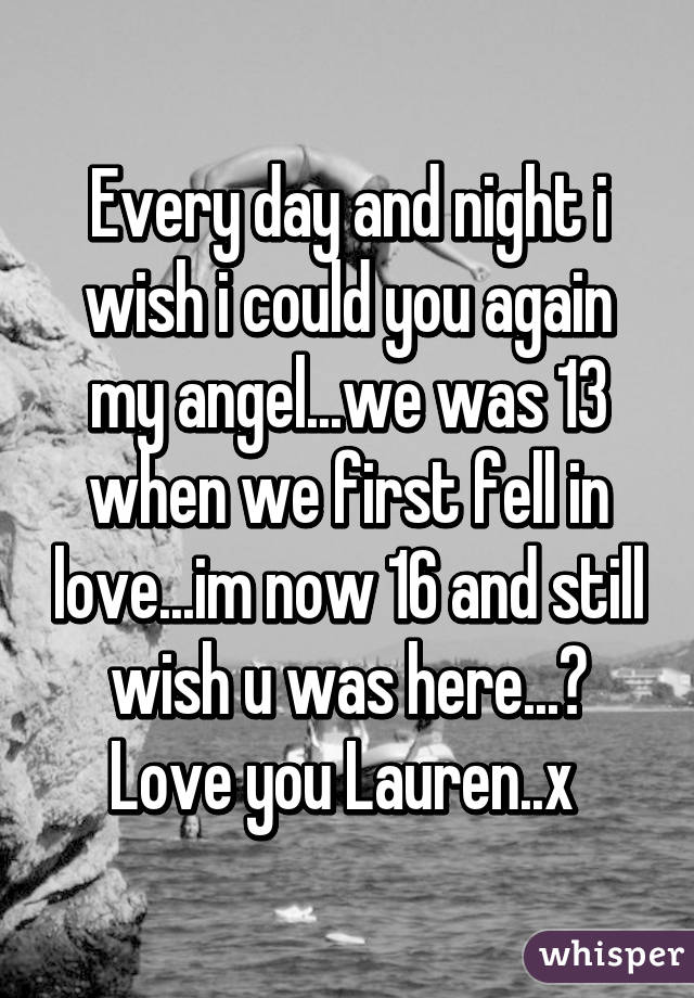 Every day and night i wish i could you again my angel...we was 13 when we first fell in love...im now 16 and still wish u was here...😢 Love you Lauren..x 