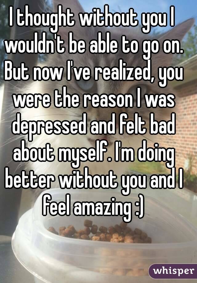 I thought without you I wouldn't be able to go on. But now I've realized, you were the reason I was depressed and felt bad about myself. I'm doing better without you and I feel amazing :)