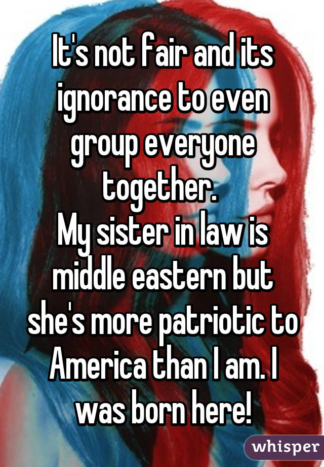 It's not fair and its ignorance to even group everyone together. 
My sister in law is middle eastern but she's more patriotic to America than I am. I was born here!