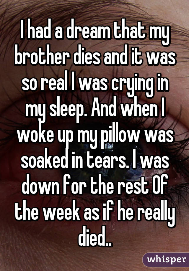 I had a dream that my brother dies and it was so real I was crying in my sleep. And when I woke up my pillow was soaked in tears. I was down for the rest Of the week as if he really died..