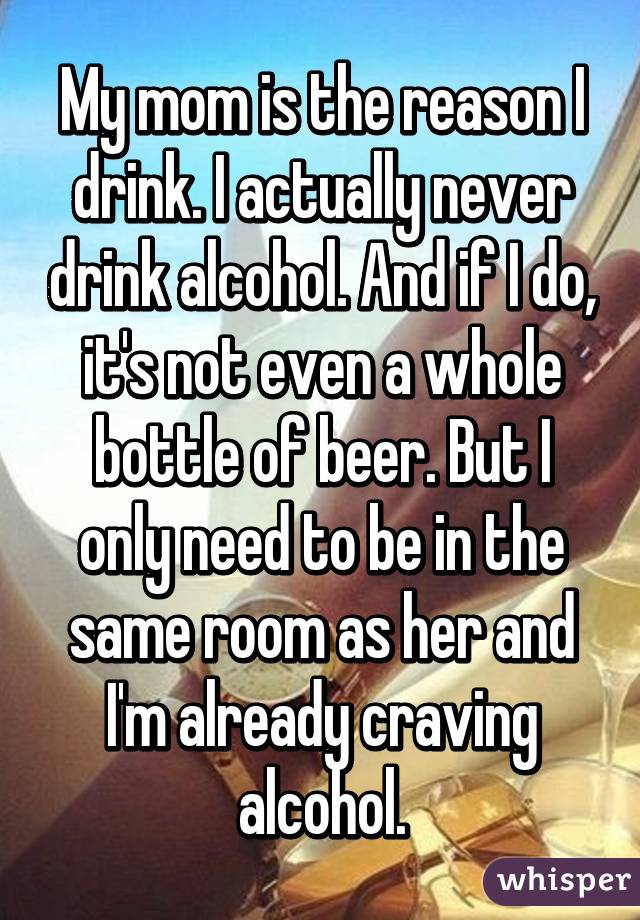 My mom is the reason I drink. I actually never drink alcohol. And if I do, it's not even a whole bottle of beer. But I only need to be in the same room as her and I'm already craving alcohol.