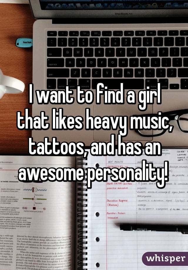 I want to find a girl that likes heavy music, tattoos, and has an awesome personality! 