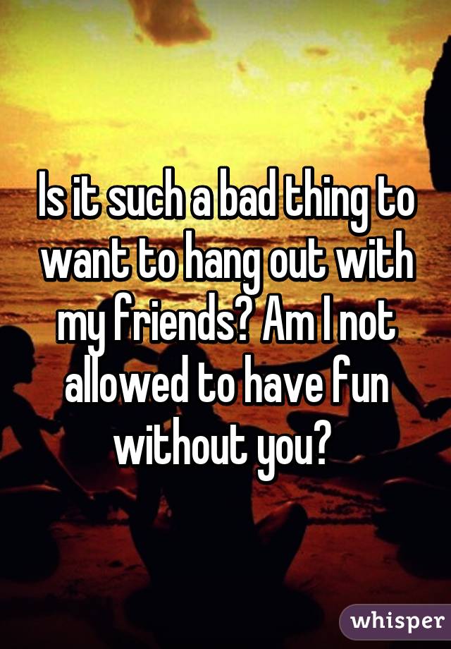 Is it such a bad thing to want to hang out with my friends? Am I not allowed to have fun without you? 