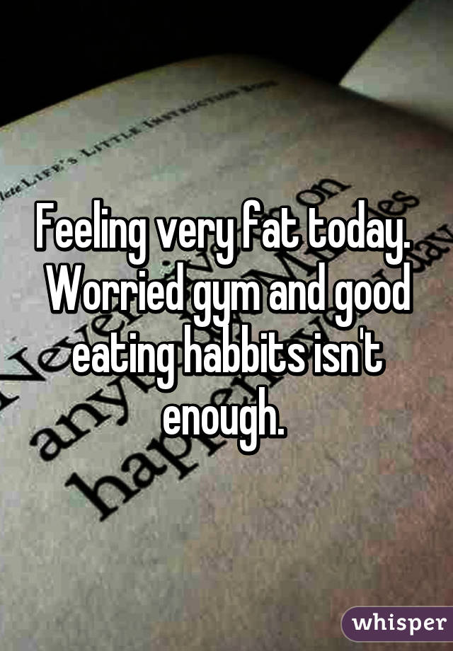 Feeling very fat today.  Worried gym and good eating habbits isn't enough. 