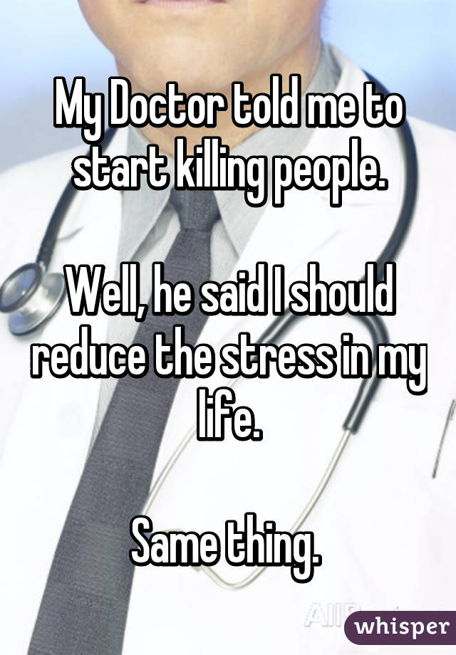 My Doctor told me to start killing people.

Well, he said I should reduce the stress in my life.

Same thing. 