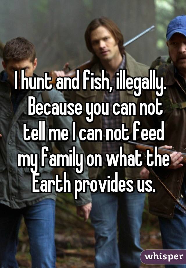 I hunt and fish, illegally.    Because you can not tell me I can not feed my family on what the Earth provides us.