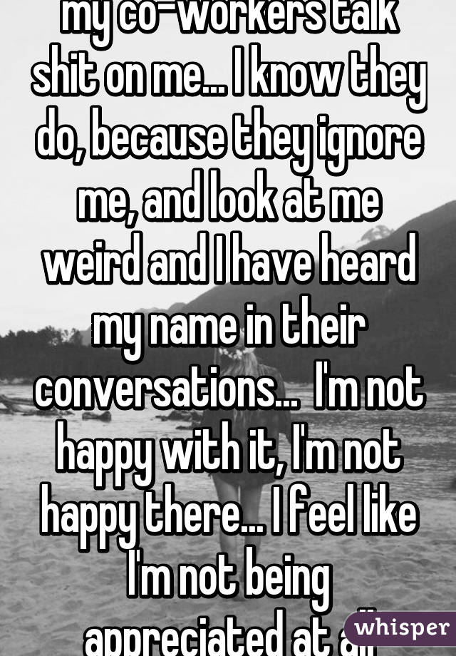 my co-workers talk shit on me... I know they do, because they ignore me, and look at me weird and I have heard my name in their conversations...  I'm not happy with it, I'm not happy there... I feel like I'm not being appreciated at all