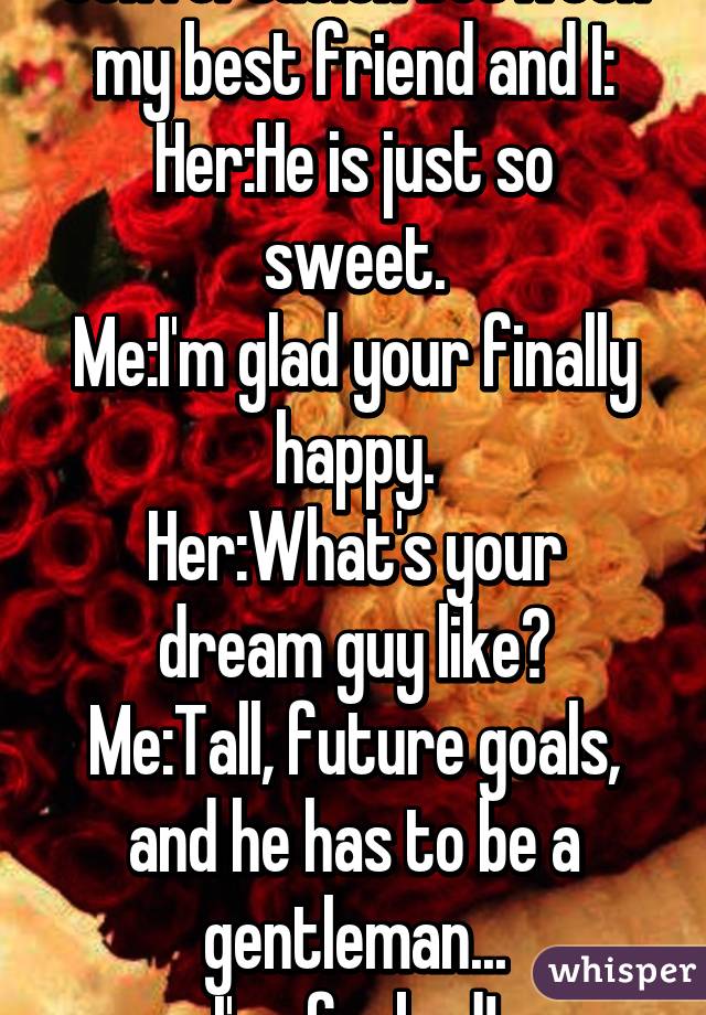 Conversation between my best friend and I:
Her:He is just so sweet.
Me:I'm glad your finally happy.
Her:What's your dream guy like?
Me:Tall, future goals, and he has to be a gentleman...
I'm  fucked!