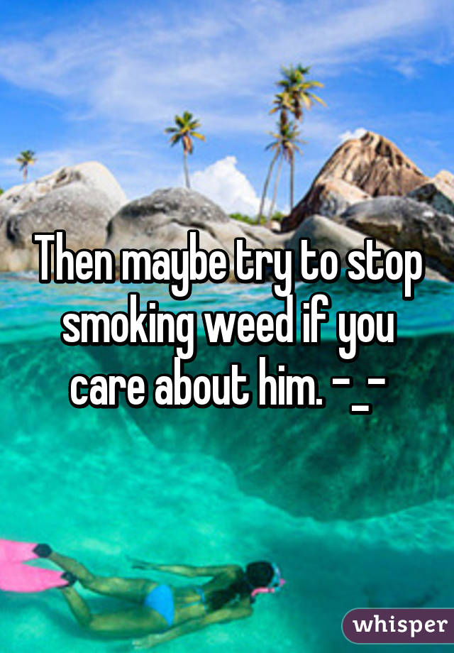 Then maybe try to stop smoking weed if you care about him. -_-