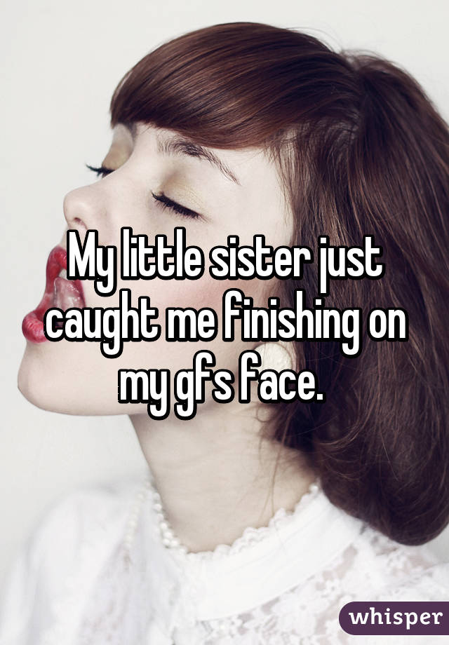 My little sister just caught me finishing on my gfs face. 