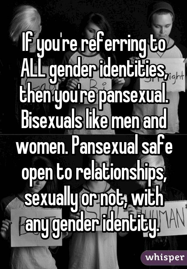 If you're referring to ALL gender identities, then you're pansexual. Bisexuals like men and women. Pansexual safe open to relationships, sexually or not, with any gender identity. 