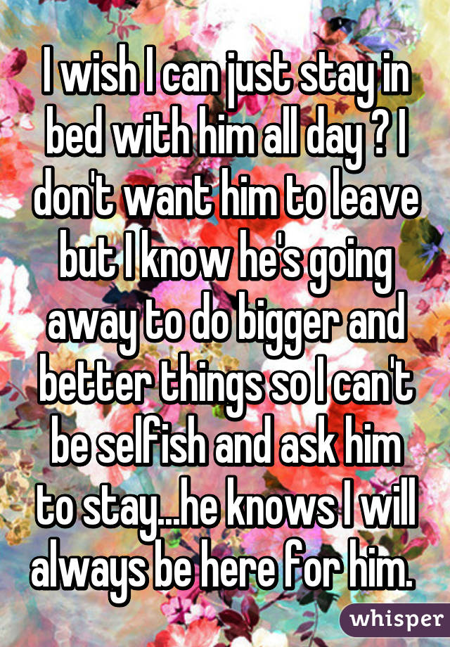 I wish I can just stay in bed with him all day 😭 I don't want him to leave but I know he's going away to do bigger and better things so I can't be selfish and ask him to stay...he knows I will always be here for him. 