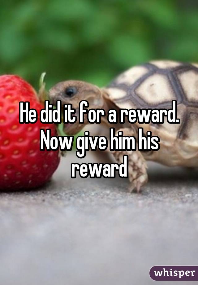 He did it for a reward. Now give him his reward