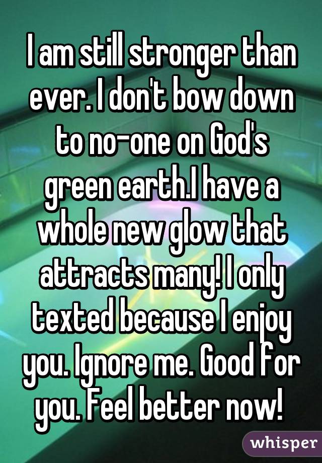 I am still stronger than ever. I don't bow down to no-one on God's green earth.I have a whole new glow that attracts many! I only texted because I enjoy you. Ignore me. Good for you. Feel better now! 