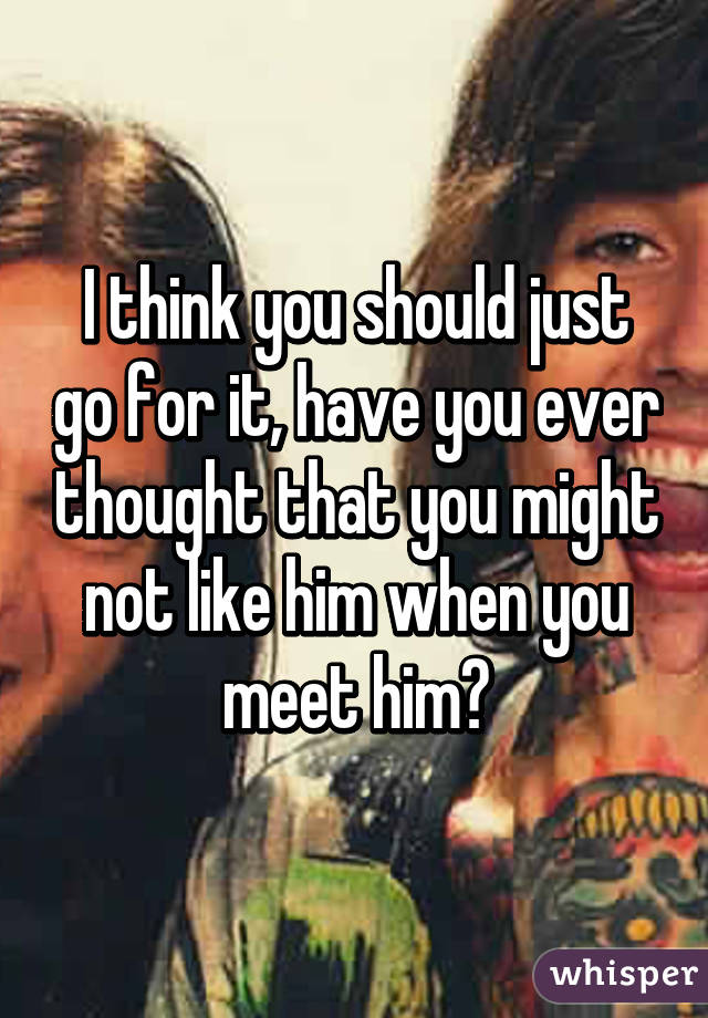 I think you should just go for it, have you ever thought that you might not like him when you meet him?