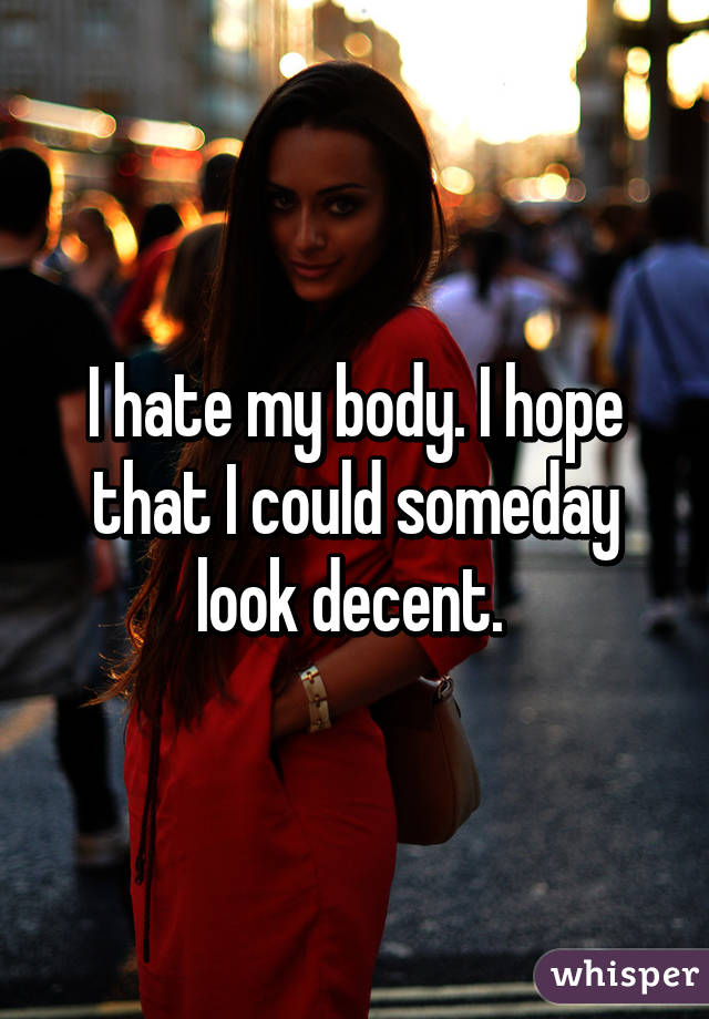 I hate my body. I hope that I could someday look decent. 