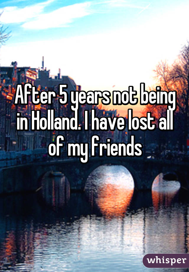 After 5 years not being in Holland. I have lost all of my friends
