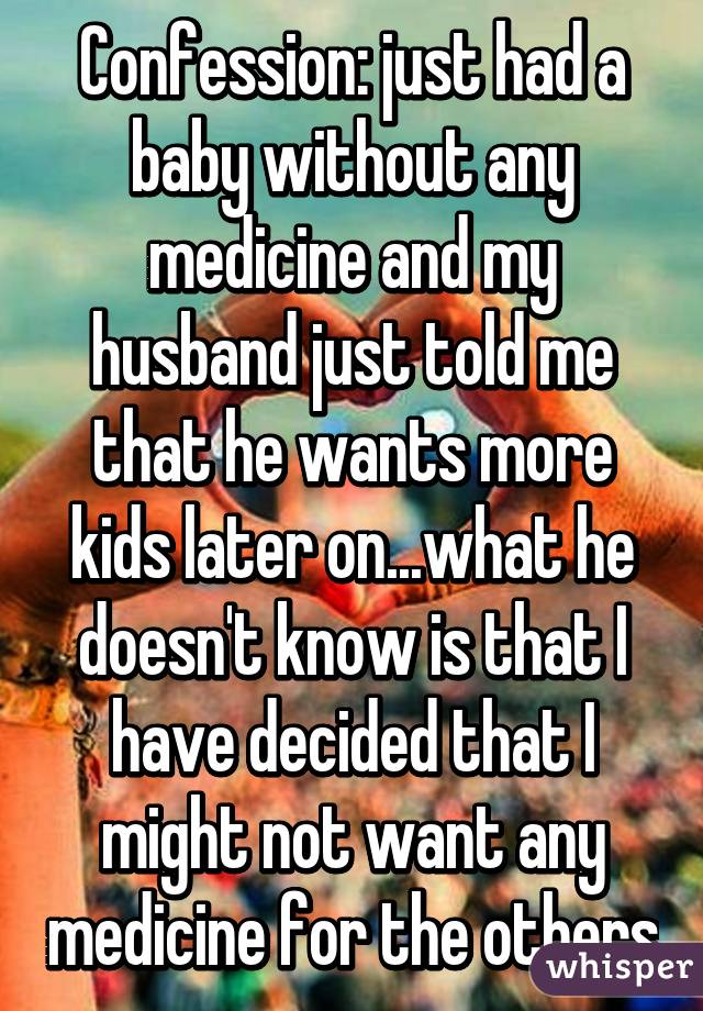 Confession: just had a baby without any medicine and my husband just told me that he wants more kids later on...what he doesn't know is that I have decided that I might not want any medicine for the others