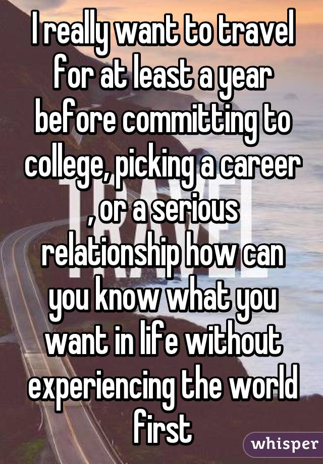 I really want to travel for at least a year before committing to college, picking a career , or a serious relationship how can you know what you want in life without experiencing the world first