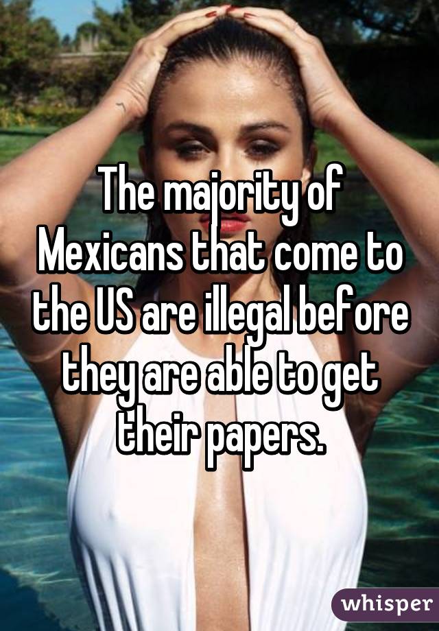 The majority of Mexicans that come to the US are illegal before they are able to get their papers.